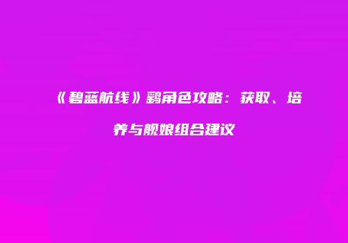 《碧蓝航线》鹞角色攻略：获取、培养与舰娘组合建议