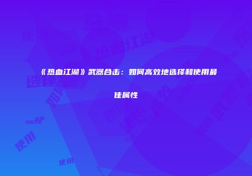 《热血江湖》武器合击：如何高效地选择和使用最佳属性