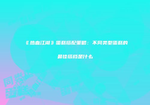 《热血江湖》蛋糕搭配策略：不同类型蛋糕的最佳搭档是什么
