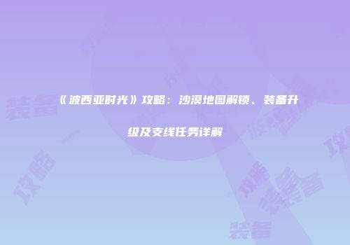 《波西亚时光》攻略：沙漠地图解锁、装备升级及支线任务详解