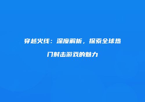 穿越火线：深度解析，探索全球热门射击游戏的魅力