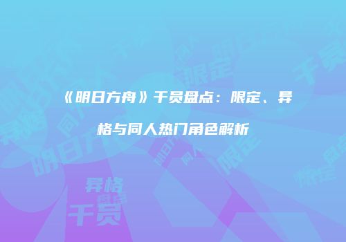 《明日方舟》干员盘点：限定、异格与同人热门角色解析
