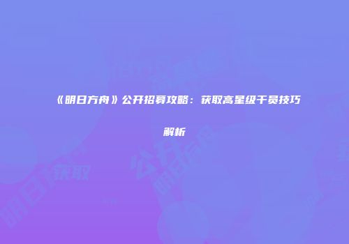 《明日方舟》公开招募攻略：获取高星级干员技巧解析
