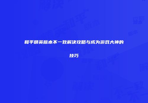 和平精英版本不一致解决攻略与成为游戏大神的技巧