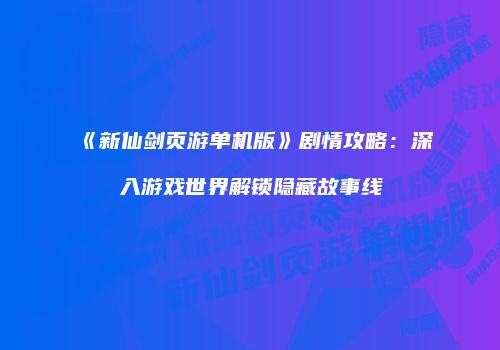 《新仙剑页游单机版》剧情攻略:深入游戏世界解锁隐藏故事线