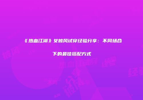 《热血江湖》女披风试穿经验分享：不同场合下的最佳搭配方式