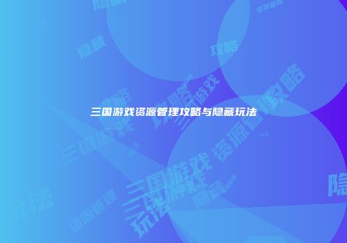 三国游戏资源管理攻略与隐藏玩法