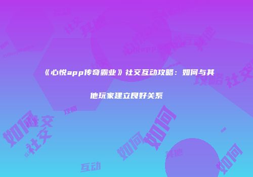 《心悦app传奇霸业》社交互动攻略：如何与其他玩家建立良好关系