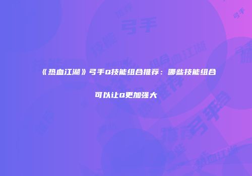 《热血江湖》弓手Q技能组合推荐:哪些技能组合可以让Q更加强大
