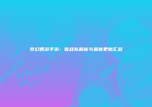 梦幻西游手游：雪战队解析与最新更新汇总