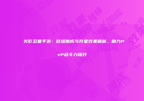 火影忍者手游：登场加成与升星效果解析，助力PvP战斗力提升