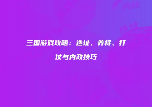 三国游戏攻略：选址、养将、打仗与内政技巧