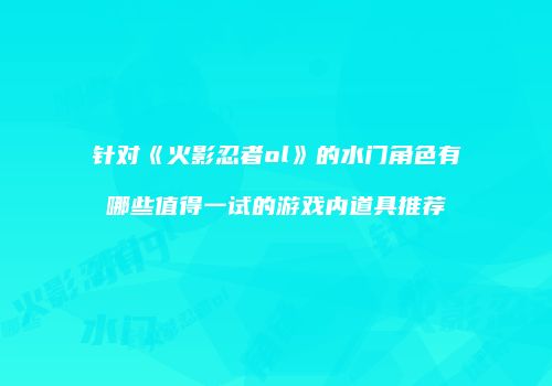 针对《火影忍者ol》的水门角色有哪些值得一试的游戏内道具推荐