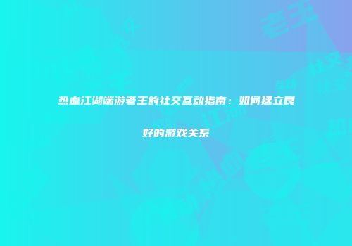 热血江湖端游老王的社交互动指南：如何建立良好的游戏关系