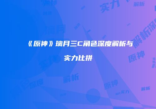 《原神》璃月三C角色深度解析与实力比拼