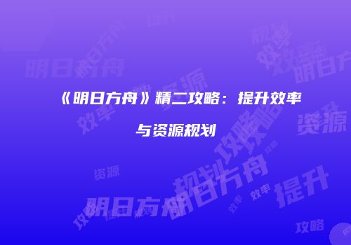 《明日方舟》精二攻略：提升效率与资源规划
