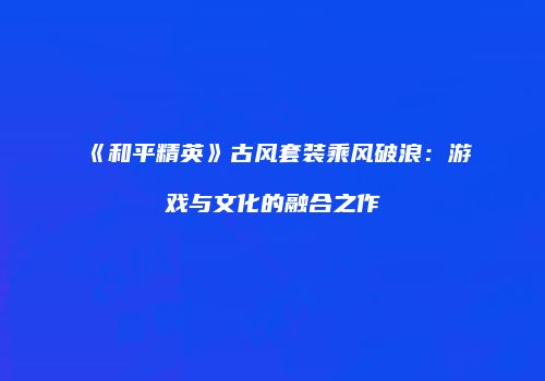 《和平精英》古风套装乘风破浪：游戏与文化的融合之作