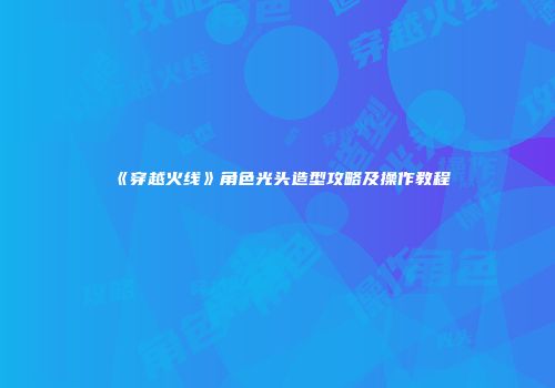 《穿越火线》角色光头造型攻略及操作教程