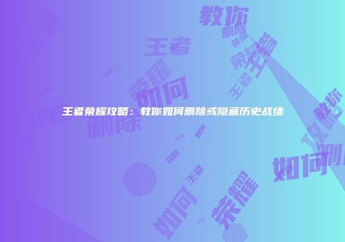 王者荣耀攻略：教你如何删除或隐藏历史战绩