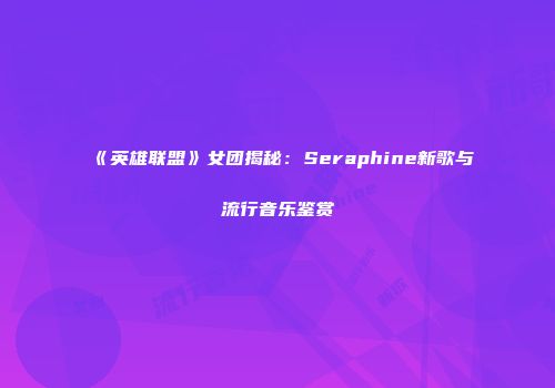 《英雄联盟》女团揭秘：Seraphine新歌与流行音乐鉴赏