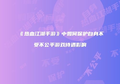 《热血江湖手游》中如何保护自身不受不公平游戏待遇影响