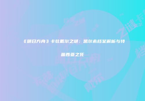 《明日方舟》卡兹戴尔之谜：凯尔希档案解析与特蕾西亚之死