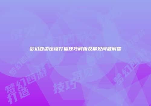 梦幻西游压缩打造技巧解析及常见问题解答