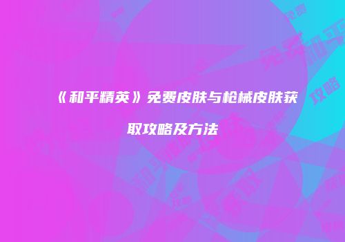 《和平精英》免费皮肤与枪械皮肤获取攻略及方法