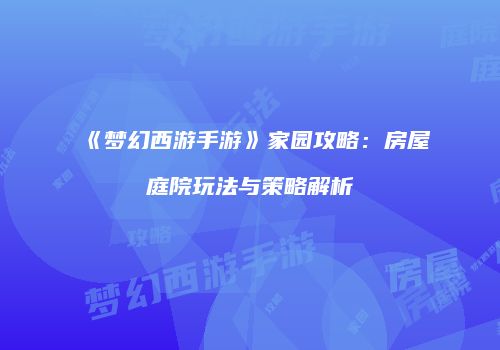《梦幻西游手游》家园攻略：房屋庭院玩法与策略解析