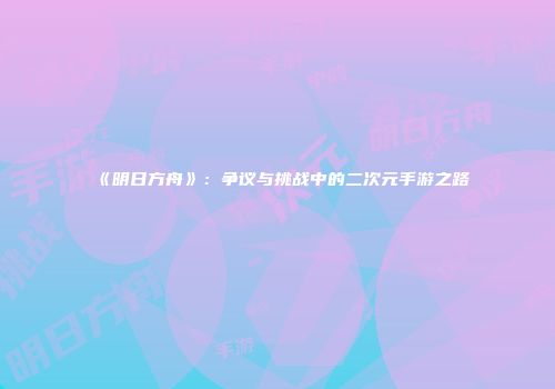 《明日方舟》：争议与挑战中的二次元手游之路