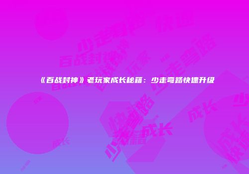 《百战封神》老玩家成长秘籍：少走弯路快速升级