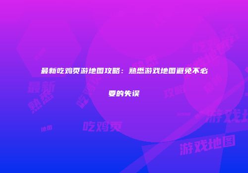 最新吃鸡页游地图攻略：熟悉游戏地图避免不必要的失误