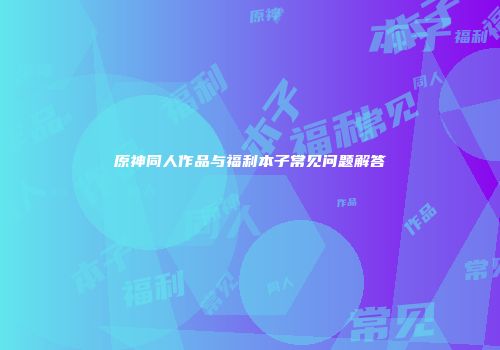 原神同人作品与福利本子常见问题解答