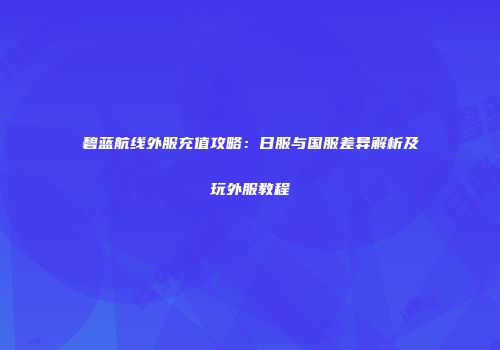碧蓝航线外服充值攻略：日服与国服差异解析及玩外服教程