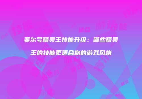 赛尔号精灵王技能升级:哪些精灵王的技能更适合你的游戏风格