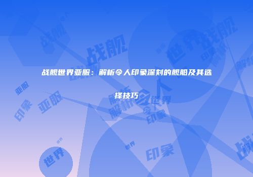 战舰世界亚服：解析令人印象深刻的舰船及其选择技巧