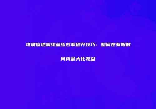 攻城掠地离线训练效率提升技巧：如何在有限时间内最大化收益