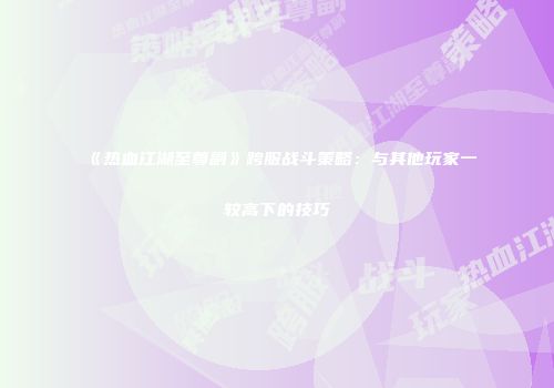 《热血江湖至尊副》跨服战斗策略：与其他玩家一较高下的技巧