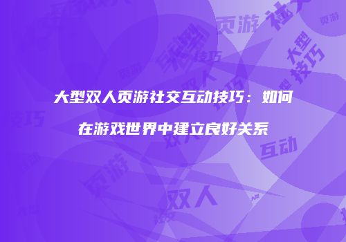 大型双人页游社交互动技巧：如何在游戏世界中建立良好关系