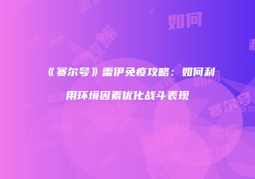 《赛尔号》雷伊免疫攻略：如何利用环境因素优化战斗表现