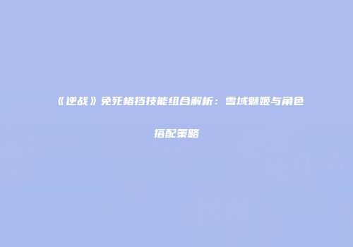 《逆战》免死格挡技能组合解析：雪域魅姬与角色搭配策略