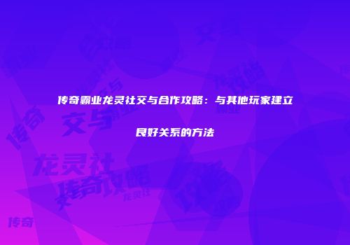 传奇霸业龙灵社交与合作攻略：与其他玩家建立良好关系的方法