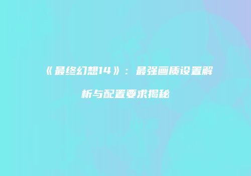 《最终幻想14》：最强画质设置解析与配置要求揭秘