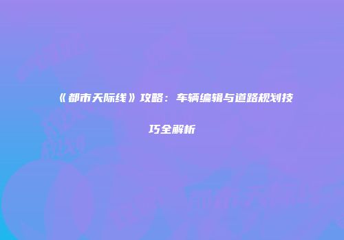 《都市天际线》攻略：车辆编辑与道路规划技巧全解析