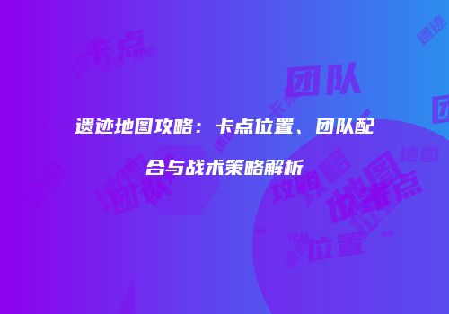 遗迹地图攻略：卡点位置、团队配合与战术策略解析