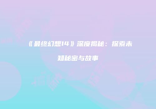 《最终幻想14》深度揭秘：探索未知秘密与故事