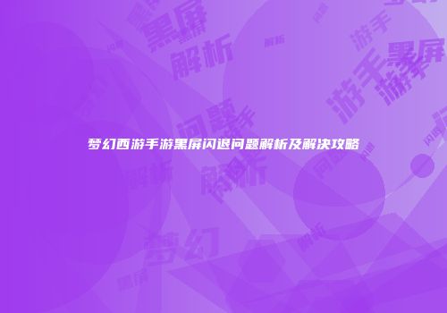 梦幻西游手游黑屏闪退问题解析及解决攻略