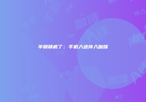 羊颠颠疯了：手机入迷摔入咖啡