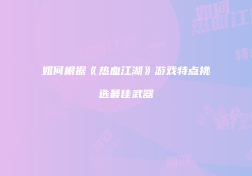 如何根据《热血江湖》游戏特点挑选最佳武器