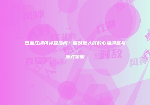 热血江湖风神直播间：面对敌人时的心态调整与应对策略